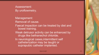 Maternal health 243
Assessment:
By uroflowmetry.
Management:
Removal of cause.
Faecal impaction can be treated by diet and
bowel training.
Weak detrusor activity can be enhanced by
drugs like bethanechol chloride.
In neurological cases,intermittent self
catheterization may be taught or
suprapubic catheter implanted.
 