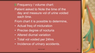 Maternal health 246
Frequency / volume chart:
Patient asked to Note the time of the
day and measure vol of urine voided
each time.
From chart it is possible to determine,
• Actual freq of micturation
• Precise degree of nocturia
• Altered diurnal variation
• Total vol voided per 24hrs
• Incidence of urinary accidents.
 