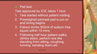 Maternal health 247
Pad test:
Test approved by ICS, takes 1 hour
1. Test started without patient voiding
2. Preweighed perineal pad is put on
and timing begins
3. Patient drinks 500ml of sodium free
liquod within 15 mins
4. Following half hour patient walks,
climbs stairs, perform exs like
standing from sitting, coughing,
running, bending down,etc
 