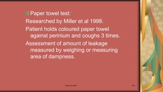 Maternal health 249
Paper towel test:
Researched by Miller et al 1998.
Patient holds coloured paper towel
against perinium and coughs 3 times.
Assessment of amount of leakage
measured by weighing or measuring
area of dampness.
 