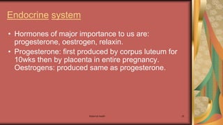 Maternal health 25
Endocrine system
• Hormones of major importance to us are:
progesterone, oestrogen, relaxin.
• Progesterone: first produced by corpus luteum for
10wks then by placenta in entire pregnancy.
Oestrogens: produced same as progesterone.
 