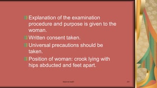 Maternal health 251
Explanation of the examination
procedure and purpose is given to the
woman.
Written consent taken.
Universal precautions should be
taken.
Position of woman: crook lying with
hips abducted and feet apart.
 