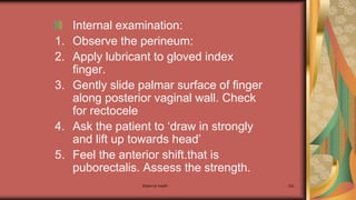 Maternal health 252
Internal examination:
1. Observe the perineum:
2. Apply lubricant to gloved index
finger.
3. Gently slide palmar surface of finger
along posterior vaginal wall. Check
for rectocele
4. Ask the patient to ‘draw in strongly
and lift up towards head’
5. Feel the anterior shift.that is
puborectalis. Assess the strength.
 