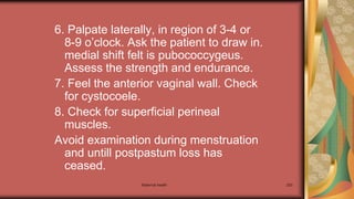 Maternal health 253
6. Palpate laterally, in region of 3-4 or
8-9 o’clock. Ask the patient to draw in.
medial shift felt is pubococcygeus.
Assess the strength and endurance.
7. Feel the anterior vaginal wall. Check
for cystocoele.
8. Check for superficial perineal
muscles.
Avoid examination during menstruation
and untill postpastum loss has
ceased.
 