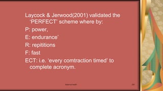 Maternal health 255
Laycock & Jerwood(2001) validated the
‘PERFECT’ scheme where by:
P: power,
E: endurance’
R: repititions
F: fast
ECT: i.e. ‘every comtraction timed’ to
complete acronym.
 