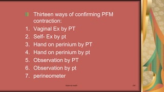 Maternal health 256
Thirteen ways of confirming PFM
contraction:
1. Vaginal Ex by PT
2. Self- Ex by pt
3. Hand on perinium by PT
4. Hand on perinium by pt
5. Observation by PT
6. Observation by pt
7. perineometer
 