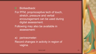 Maternal health 258
Biofeedback:
For PFM, proprioceptive tech of touch,
stretch, pressure and verbal
encouragement can be used during
digital assessment.
Following may also be available in
assessment:
a) perineometer:
Record changes in activity in region of
vagina.
 
