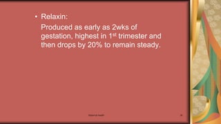 Maternal health 26
• Relaxin:
Produced as early as 2wks of
gestation, highest in 1st trimester and
then drops by 20% to remain steady.
 