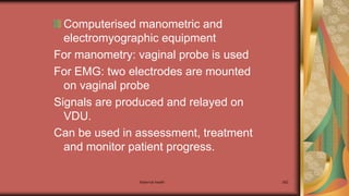 Maternal health 262
Computerised manometric and
electromyographic equipment
For manometry: vaginal probe is used
For EMG: two electrodes are mounted
on vaginal probe
Signals are produced and relayed on
VDU.
Can be used in assessment, treatment
and monitor patient progress.
 