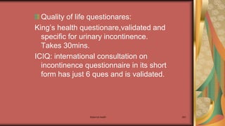 Maternal health 263
Quality of life questionares:
King’s health questionare,validated and
specific for urinary incontinence.
Takes 30mins.
ICIQ: international consultation on
incontinence questionnaire in its short
form has just 6 ques and is validated.
 