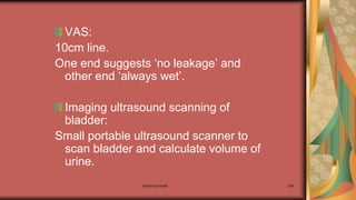 Maternal health 264
VAS:
10cm line.
One end suggests ‘no leakage’ and
other end ‘always wet’.
Imaging ultrasound scanning of
bladder:
Small portable ultrasound scanner to
scan bladder and calculate volume of
urine.
 