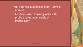 Maternal health 265
Post void residual of less than 100ml is
normal.
It has been used transvaginally with
probe and transperineally or
translabially.
 