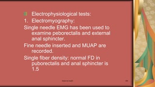 Maternal health 266
Electrophysiological tests:
1. Electromyography:
Single needle EMG has been used to
examine peborectalis and external
anal sphincter.
Fine needle inserted and MUAP are
recorded.
Single fiber density: normal FD in
puborectalis and anal sphincter is
1.5
 