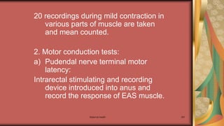 Maternal health 267
20 recordings during mild contraction in
various parts of muscle are taken
and mean counted.
2. Motor conduction tests:
a) Pudendal nerve terminal motor
latency:
Intrarectal stimulating and recording
device introduced into anus and
record the response of EAS muscle.
 