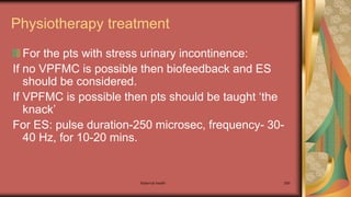 Maternal health 269
Physiotherapy treatment
For the pts with stress urinary incontinence:
If no VPFMC is possible then biofeedback and ES
should be considered.
If VPFMC is possible then pts should be taught ‘the
knack’
For ES: pulse duration-250 microsec, frequency- 30-
40 Hz, for 10-20 mins.
 