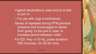 Maternal health 270
Vaginal electrodes is used and pt is told
to join in.
For pts with urge incontinence:
Series of repeated strong PFM,perineal
pressure and encouraged to desist
from going ‘to loo just in case’ to
increase period between voids.
For ES: freq- 5-10 Hz, pulse duration-
500 microsec, for 20-30 mins.
 