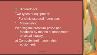 Maternal health 273
Biofeedback:
Two types of equipment:
For clinic use and home use.
1. Manometry:
With vaginal pressure probe and
feedback by means of manometer
or visual display.
a) Computerised manometric
equipment:
 