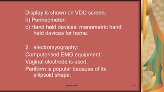 Maternal health 274
Display is shown on VDU screen.
b) Perineometer:
c) Hand held devices: manometric hand
held devices for home.
2. electromyography:
Computerised EMG equipment:
Vaginal electrode is used.
Periform is popular because of its
ellipsoid shape.
 