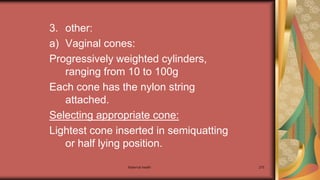 Maternal health 275
3. other:
a) Vaginal cones:
Progressively weighted cylinders,
ranging from 10 to 100g
Each cone has the nylon string
attached.
Selecting appropriate cone:
Lightest cone inserted in semiquatting
or half lying position.
 