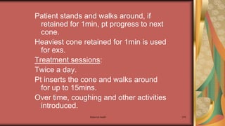 Maternal health 276
Patient stands and walks around, if
retained for 1min, pt progress to next
cone.
Heaviest cone retained for 1min is used
for exs.
Treatment sessions:
Twice a day.
Pt inserts the cone and walks around
for up to 15mins.
Over time, coughing and other activities
introduced.
 