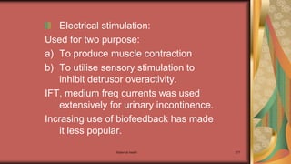 Maternal health 277
Electrical stimulation:
Used for two purpose:
a) To produce muscle contraction
b) To utilise sensory stimulation to
inhibit detrusor overactivity.
IFT, medium freq currents was used
extensively for urinary incontinence.
Incrasing use of biofeedback has made
it less popular.
 