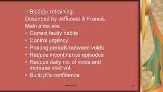 Maternal health 278
Bladder retraining:
Described by Jeffcoate & Francis.
Main aims are:
• Correct faulty habits
• Control urgency
• Prolong periods between voids
• Reduce incontinence episodes
• Reduce daily no. of voids and
increase void vol.
• Build pt’s confidence
 