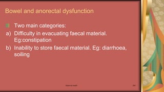 Maternal health 280
Bowel and anorectal dysfunction
Two main categories:
a) Difficulty in evacuating faecal material.
Eg:constipation
b) Inability to store faecal material. Eg: diarrhoea,
soiling
 