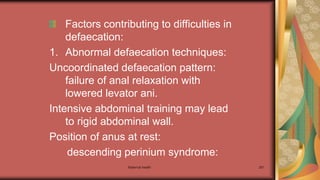 Maternal health 281
Factors contributing to difficulties in
defaecation:
1. Abnormal defaecation techniques:
Uncoordinated defaecation pattern:
failure of anal relaxation with
lowered levator ani.
Intensive abdominal training may lead
to rigid abdominal wall.
Position of anus at rest:
descending perinium syndrome:
 