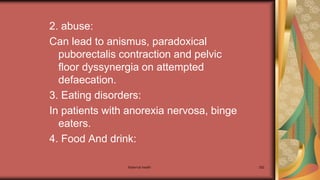 Maternal health 282
2. abuse:
Can lead to anismus, paradoxical
puborectalis contraction and pelvic
floor dyssynergia on attempted
defaecation.
3. Eating disorders:
In patients with anorexia nervosa, binge
eaters.
4. Food And drink:
 