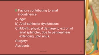Maternal health 286
Factors contributing to anal
incontinence:
a) age:
b) Anal sphincter dysfunction:
Childbirth: physical damage to ext or int
anal sphincter, due to perineal tear
extending upto anus.
Surgery:
Accidents:
 