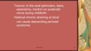 Trauma: to the anal sphincters, tears,
episiotomy, traction on pudendal
nerve during childbirth.
Habitual chronic straining at stool:
can cause descending perineal
syndrome.
Maternal health 287
 