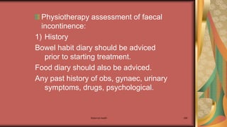 Physiotherapy assessment of faecal
incontinence:
1) History
Bowel habit diary should be adviced
prior to starting treatment.
Food diary should also be adviced.
Any past history of obs, gynaec, urinary
symptoms, drugs, psychological.
Maternal health 288
 