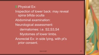 Physical Ex:
Inspection of lower back: may reveal
spina bifida oculta
Abdominal examination:
Neurological assessment:
dermatomes: i.e. S2,S3,S4
Myotomes of lower limbs.
Anorectal Ex: in side lying, with pt’s
prior consent.
Maternal health 289
 