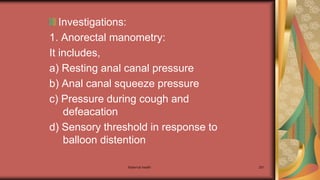 Investigations:
1. Anorectal manometry:
It includes,
a) Resting anal canal pressure
b) Anal canal squeeze pressure
c) Pressure during cough and
defeacation
d) Sensory threshold in response to
balloon distention
Maternal health 291
 