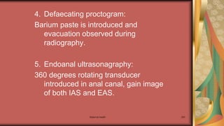 4. Defaecating proctogram:
Barium paste is introduced and
evacuation observed during
radiography.
5. Endoanal ultrasonagraphy:
360 degrees rotating transducer
introduced in anal canal, gain image
of both IAS and EAS.
Maternal health 293
 