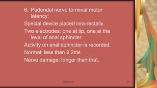 6. Pudendal nerve terminal motor
latency:
Special device placed inra-rectally.
Two electrodes: one at tip, one at the
level of anal sphincter.
Activity on anal sphincter is recorded.
Normal: less than 2.2ms
Nerve damage: longer than that.
Maternal health 294
 