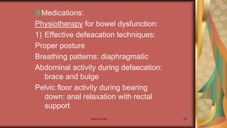 Medications:
Physiotherapy for bowel dysfunction:
1) Effective defeacation techniques:
Proper posture
Breathing patterns: diaphragmatic
Abdominal activity during defaecation:
brace and bulge
Pelvic floor activity during bearing
down: anal relaxation with rectal
support
Maternal health 297
 