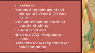 a) constipation:
Place small electrodes around anal
sphincter at 2 o’clock & 10 o’clock
position.
Ask to observe both contraction and
relaxation of sphincter.
b) Faecal incontinence:
Norton et al 2002 investigated on 4
groups.
Biofeedback and exs help patients with
faecal incontinence.
Maternal health 299
 