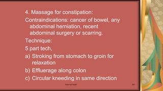 4. Massage for constipation:
Contraindications: cancer of bowel, any
abdominal herniation, recent
abdominal surgery or scarring.
Technique:
5 part tech,
a) Stroking from stomach to groin for
relaxation
b) Effluerage along colon
c) Circular kneeding in same direction
Maternal health 300
 