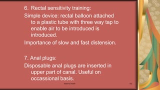 6. Rectal sensitivity training:
Simple device: rectal balloon attached
to a plastic tube with three way tap to
enable air to be introduced is
introduced.
Importance of slow and fast distension.
7. Anal plugs:
Disposable anal plugs are inserted in
upper part of canal. Useful on
occassional basis.
Maternal health 302
 