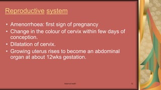 Maternal health 32
Reproductive system
• Amenorrhoea: first sign of pregnancy
• Change in the colour of cervix within few days of
conception.
• Dilatation of cervix.
• Growing uterus rises to become an abdominal
organ at about 12wks gestation.
 