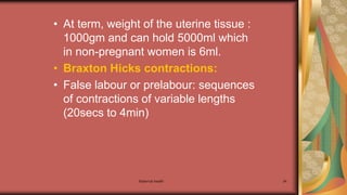 Maternal health 34
• At term, weight of the uterine tissue :
1000gm and can hold 5000ml which
in non-pregnant women is 6ml.
• Braxton Hicks contractions:
• False labour or prelabour: sequences
of contractions of variable lengths
(20secs to 4min)
 