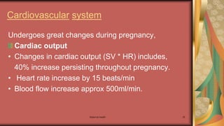 Maternal health 35
Cardiovascular system
Undergoes great changes during pregnancy,
Cardiac output
• Changes in cardiac output (SV * HR) includes,
40% increase persisting throughout pregnancy.
• Heart rate increase by 15 beats/min
• Blood flow increase approx 500ml/min.
 