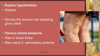 Maternal health 37
Supine hypotension
• Reason
• Moving the women into sidelying
gives relief
Venous blood pressure
• Rise in lower limbs:
• May result in varicosities,oedema.
 