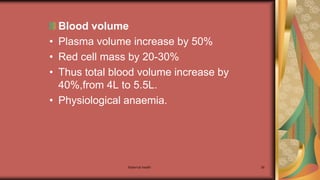 Maternal health 39
Blood volume
• Plasma volume increase by 50%
• Red cell mass by 20-30%
• Thus total blood volume increase by
40%,from 4L to 5.5L.
• Physiological anaemia.
 