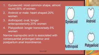 Maternal health 4
1. Gynaecoid: most common shape, almost
round.55% of women
2. Android or male: heart shaped.20%
women
3. Anthropoid: oval, longer
anteroposteriorly.20% women
4. Platypelloid: longer transversely.5%
women
Narrow suprapubic arch is associated with
consequential prolonged labour and
postpartum anal incontinence.
 