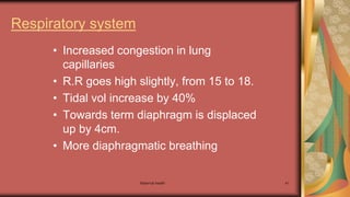Maternal health 41
Respiratory system
• Increased congestion in lung
capillaries
• R.R goes high slightly, from 15 to 18.
• Tidal vol increase by 40%
• Towards term diaphragm is displaced
up by 4cm.
• More diaphragmatic breathing
 