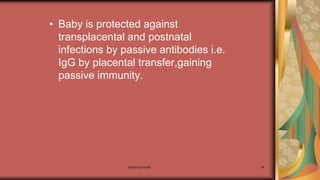 Maternal health 44
• Baby is protected against
transplacental and postnatal
infections by passive antibodies i.e.
IgG by placental transfer,gaining
passive immunity.
 