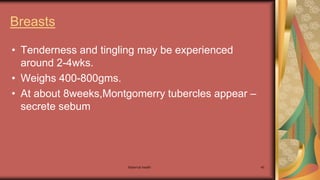 Maternal health 45
Breasts
• Tenderness and tingling may be experienced
around 2-4wks.
• Weighs 400-800gms.
• At about 8weeks,Montgomerry tubercles appear –
secrete sebum
 