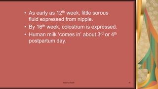 Maternal health 46
• As early as 12th week, little serous
fluid expressed from nipple.
• By 16th week, colostrum is expressed.
• Human milk ‘comes in’ about 3rd or 4th
postpartum day.
 